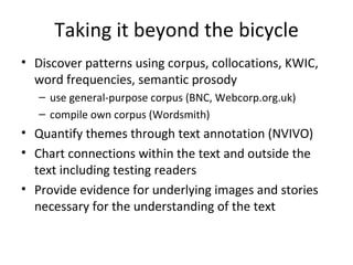 Taking it beyond the bicycle Discover patterns using corpus, collocations, KWIC, word frequencies, semantic prosody use general-purpose corpus (BNC, Webcorp.org.uk) compile own corpus (Wordsmith) Quantify themes through text annotation (NVIVO) Chart connections within the text and outside the text including testing readers Provide evidence for underlying images and stories necessary for the understanding of the text 