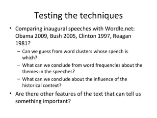 Testing the techniques Comparing inaugural speeches with Wordle.net: Obama 2009, Bush 2005, Clinton 1997, Reagan 1981? Can we guess from word clusters whose speech is which? What can we conclude from word frequencies about the themes in the speeches? What can we conclude about the influence of the historical context? Are there other features of the text that can tell us something important? 