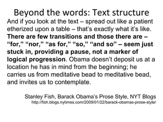 Beyond the words: Text structure And if you look at the text – spread out like a patient etherized upon a table – that’s exactly what it’s like.  There are few transitions and those there are – “for,” “nor,” “as for,” “so,” “and so” – seem just stuck in, providing a pause, not a marker of logical progression . Obama doesn’t deposit us at a location he has in mind from the beginning; he carries us from meditative bead to meditative bead, and invites us to contemplate. Stanley Fish, Barack Obama’s Prose Style, NYT Blogs http://fish.blogs.nytimes.com/2009/01/22/barack-obamas-prose-style/ 