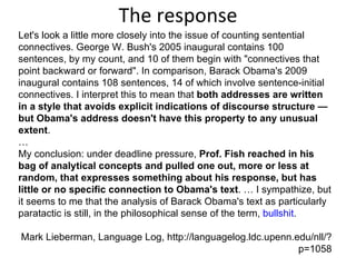 The response Let's look a little more closely into the issue of counting sentential connectives. George W. Bush's 2005 inaugural contains 100 sentences, by my count, and 10 of them begin with "connectives that point backward or forward". In comparison, Barack Obama's 2009 inaugural contains 108 sentences, 14 of which involve sentence-initial connectives. I interpret this to mean that  both addresses are written in a style that avoids explicit indications of discourse structure — but Obama's address doesn't have this property to any unusual extent . … My conclusion: under deadline pressure,  Prof. Fish reached in his bag of analytical concepts and pulled one out, more or less at random, that expresses something about his response, but has little or no specific connection to Obama's text . … I sympathize, but it seems to me that the analysis of Barack Obama's text as particularly paratactic is still, in the philosophical sense of the term,  bullshit . Mark Lieberman, Language Log, http://languagelog.ldc.upenn.edu/nll/?p=1058 