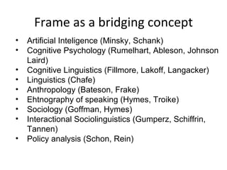 Frame as a bridging concept Artificial Inteligence (Minsky, Schank) Cognitive Psychology (Rumelhart, Ableson, Johnson Laird) Cognitive Linguistics (Fillmore, Lakoff, Langacker) Linguistics (Chafe) Anthropology (Bateson, Frake) Ehtnography of speaking (Hymes, Troike) Sociology (Goffman, Hymes) Interactional Sociolinguistics (Gumperz, Schiffrin, Tannen) Policy analysis (Schon, Rein) 