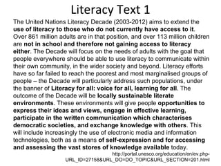 Literacy Text 1 The United Nations Literacy Decade (2003-2012) aims to extend the  use of literacy to those who do not currently have access to it . Over 861 million adults are in that position, and over 113 million children are  not in school and therefore not gaining access to literacy either . The Decade will focus on the needs of adults with the goal that people everywhere should be able to use literacy to communicate within their own community, in the wider society and beyond. Literacy efforts have so far failed to reach the poorest and most marginalised groups of people – the Decade will particularly address such populations, under the banner of  Literacy for all: voice for all, learning for all . The outcome of the Decade will be  locally sustainable literate environments . These environments will give people  opportunities to express their ideas and views, engage in effective learning, participate in the written communication which characterises democratic societies, and exchange knowledge with others . This will include increasingly the use of electronic media and information technologies, both as a means  of self-expression and for accessing and assessing the vast stores of knowledge available  today. http://portal.unesco.org/education/en/ev.php-URL_ID=27158&URL_DO=DO_TOPIC&URL_SECTION=201.html 