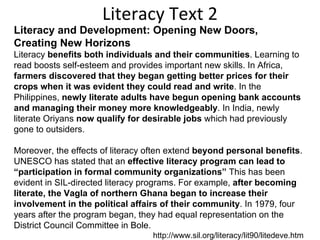 Literacy Text 2 Literacy and Development: Opening New Doors, Creating New Horizons Literacy  benefits both individuals and their communities . Learning to read boosts self-esteem and provides important new skills. In Africa,  farmers discovered that they began getting better prices for their crops when it was evident they could read and write . In the Philippines,  newly literate adults have begun opening bank accounts and managing their money more knowledgeably . In India, newly literate Oriyans  now qualify for desirable jobs  which had previously gone to outsiders.  Moreover, the effects of literacy often extend  beyond personal benefits . UNESCO has stated that an  effective literacy program can lead to “participation in formal community organizations”  This has been evident in SIL-directed literacy programs. For example,  after becoming literate, the Vagla of northern Ghana began to increase their involvement in the political affairs of their community . In 1979, four years after the program began, they had equal representation on the District Council Committee in Bole.  http://www.sil.org/literacy/lit90/litedeve.htm 