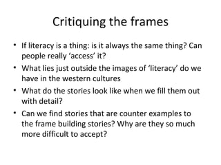 Critiquing the frames If literacy is a thing: is it always the same thing? Can people really ‘access’ it? What lies just outside the images of ‘literacy’ do we have in the western cultures What do the stories look like when we fill them out with detail? Can we find stories that are counter examples to the frame building stories? Why are they so much more difficult to accept? 