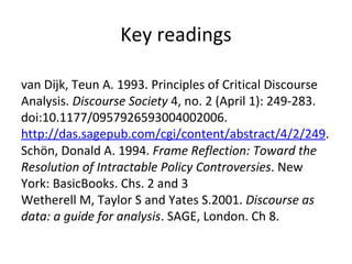 Key readings van Dijk, Teun A. 1993. Principles of Critical Discourse Analysis.  Discourse Society  4, no. 2 (April 1): 249-283. doi:10.1177/0957926593004002006.  http://das.sagepub.com/cgi/content/abstract/4/2/249 .   Schön, Donald A. 1994.  Frame Reflection: Toward the Resolution of Intractable Policy Controversies . New York: BasicBooks. Chs. 2 and 3 Wetherell M, Taylor S and Yates S.2001.  Discourse as data: a guide for analysis . SAGE, London. Ch 8. 