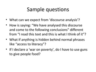 Sample questions What can we expect from ‘discourse analysis’? How is saying: “We have analysed this discourse and come to the following conclusions” different from “I read this text and this is what I think of it”? What if anything is hidden behind normal phrases like “access to literacy”? If I declare a ‘war on poverty’, do I have to use guns to give people food? 