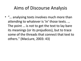 Aims of Discourse Analysis “…  analysing texts involves much more than attending to whatever is 'in' those texts. … The point … is not to get the text to lay bare its meanings (or its prejudices), but to trace some of the threads that connect that text to others." (MacLure, 2003: 43) 