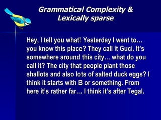 Grammatical Complexity & Lexically sparse Hey, I tell you what! Yesterday I went to… you know this place? They call it Guci. It’s somewhere around this city… what do you call it? The city that people plant those shallots and also lots of salted duck eggs? I think it starts with B or something. From here it’s rather far… I think it’s after Tegal. 
