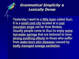 Grammatical Simplicity   & Lexically Dense Yesterday I went to a  little town  called Guci. It is a  small cool city  located at a  cool mountain slope  not far from Brebes. Usually people come to Guci to enjoy  some hot-water springs  that are believed to have  strong soothing effects  to those who suffer from  water-born skin diseases  caused by  badly managed sewage sanitation .   