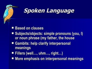 Spoken Language Based on clauses Subjects/objects: simple pronouns (you, I) or noun phrase (my father, the house Gambits: help clarify interpersonal meanings Fillers (well…, uhm…, right…) More emphasis on interpersonal meanings 