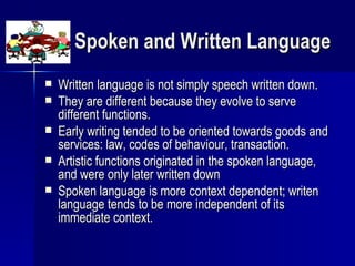 Spoken and Written Language Written language is not simply speech written down. They are different because they evolve to serve different functions. Early writing tended to be oriented towards goods and services: law, codes of behaviour, transaction. Artistic functions originated in the spoken language, and were only later written down Spoken language is more context dependent; writen language tends to be more independent of its immediate context. 