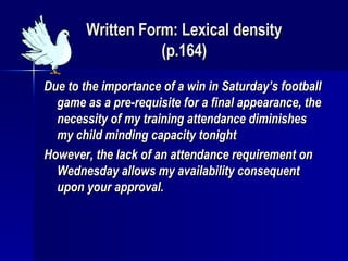 Written Form: Lexical density (p.164) Due to the importance of a win in Saturday’s football game as a pre-requisite for a final appearance, the necessity of my training attendance diminishes my child minding capacity tonight However, the lack of an attendance requirement on Wednesday allows my availability consequent upon your approval. 