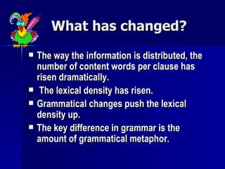 What has changed? The way the information is distributed, the number of content words per clause has risen dramatically. The lexical density has risen. Grammatical changes push the lexical density up. The key difference in grammar is the amount of grammatical metaphor. 