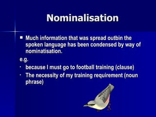 Nominalisation Much information that was spread outbin the spoken language has been condensed by way of nominatisation. e.g. because I must go to football training (clause) The necessity of my training requirement (noun phrase) 