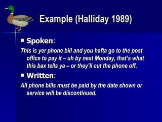 Example (Halliday 1989) Spoken : This is yer phone bill and you hafta go to the post office to pay it – uh by next Monday, that’s what this bax tells ya – or they’ll cut the phone off. Written : All phone bills must be paid by the date shown or service will be discontinued. 