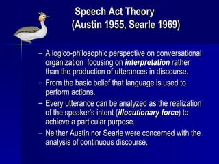 Speech Act Theory  (Austin 1955, Searle 1969) A logico-philosophic perspective on conversational organization  focusing on  interpretation  rather than the production of utterances in discourse. From the basic belief that language is used to perform actions. Every utterance can be analyzed as the realization of the speaker’s intent ( illocutionary force ) to achieve a particular purpose. Neither Austin nor Searle were concerned with the analysis of continuous discourse. 