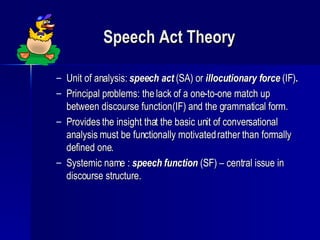 Speech Act Theory Unit of analysis:  speech act  (SA) or  illocutionary force  (IF) . Principal problems: the lack of a one-to-one match up between discourse function (IF) and the grammatical form. Provides the insight that the basic unit of conversational analysis must be functionally motivated rather than formally defined one. Systemic name :  speech function  (SF) – central issue in discourse structure. 