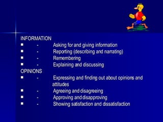 INFORMATION - Asking for and giving information - Reporting (describing and narrating) - Remembering - Explaining and discussing OPINIONS - Expressing and finding out about opinions and  attitudes - Agreeing and disagreeing - Approving and disapproving - Showing satisfaction and dissatisfaction 
