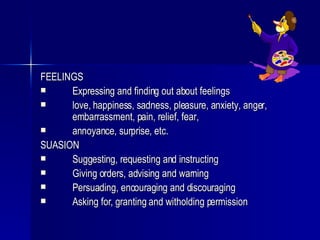 FEELINGS Expressing and finding out about feelings love, happiness, sadness, pleasure, anxiety, anger,  embarrassment, pain, relief, fear, annoyance, surprise, etc. SUASION Suggesting, requesting and instructing Giving orders, advising and warning Persuading, encouraging and discouraging Asking for, granting and witholding permission 