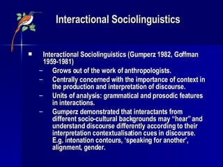 Interactional Sociolinguistics Interactional Sociolinguistics (Gumperz 1982, Goffman 1959-1981) Grows out of the work of anthropologists. Centrally concerned with the importance of context in the production and interpretation of discourse. Units of analysis: grammatical and prosodic features in interactions. Gumperz demonstrated that interactants from different socio-cultural backgrounds may “hear” and understand discourse differently according to their interpretation contextualisation cues in discourse. E.g. intonation contours, ‘speaking for another’, alignment, gender. 