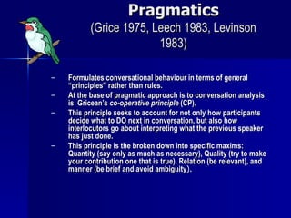 Pragmatics (Grice 1975, Leech 1983, Levinson 1983) Formulates conversational behaviour in terms of general “principles” rather than rules. At the base of pragmatic approach is to conversation analysis is  Gricean’s  co-operative principle  (CP). This principle seeks to account for not only how participants decide what to DO next in conversation, but also how interlocutors go about interpreting what the previous speaker has just done. This principle is the broken down into specific maxims: Quantity (say only as much as necessary), Quality (try to make your contribution one that is true), Relation (be relevant), and manner (be brief and avoid ambiguity ). 