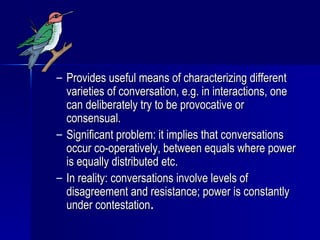 Provides useful means of characterizing different varieties of conversation, e.g. in interactions, one can deliberately try to be provocative or consensual. Significant problem: it implies that conversations occur co-operatively, between equals where power is equally distributed etc. In reality: conversations involve levels of disagreement and resistance; power is constantly under contestation . 