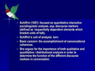 Schiffrin (1987): focused on quantitative interactive sociolinguistic analysis, esp. discourse markers (defined as ‘sequentially dependent elements which bracket units of talk). Schiffrin’s unit of analysis:  turn . Basic concern: the accomplishment of conversational coherence.  She argues for the importance of both qualitative and quantitative / distributional analysis in order to determine the function of the different discourse markers in conversation. 