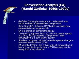 Conversation Analysis (CA)  (Harold Garfinkel 1960s-1970s) Garfinkel (sociologist) concern: to understand how social members make sense of everyday life. Sack, Schegloff, Jefferson (1973)tried to explain how conversation can happen at all. CA is a branch of ethnomethodology. Two grossly apparent facts: a) only one person speaks at a time, and b) speakers change recurs. Thus conversation is a ‘turn taking’ activity. Speakers recognize points of potential speekar change – turn constructional unit (TCU). CA identified TCU as the critical units of conversation, it has not specified exactly how a TCU boundary can be recognized in any situation. 