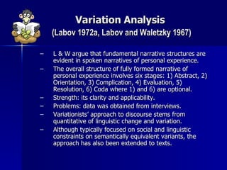 Variation Analysis   (Labov 1972a, Labov and Waletzky 1967) L & W argue that fundamental narrative structures are evident in spoken narratives of personal experience. The overall structure of fully formed narrative of personal experience involves six stages: 1) Abstract, 2) Orientation, 3) Complication, 4) Evaluation, 5) Resolution, 6) Coda where 1) and 6) are optional. Strength: its clarity and applicability. Problems: data was obtained from interviews. Variationists’ approach to discourse stems from quantitative of linguistic change and variation. Although typically focused on social and linguistic constraints on semantically equivalent variants, the approach has also been extended to texts. 