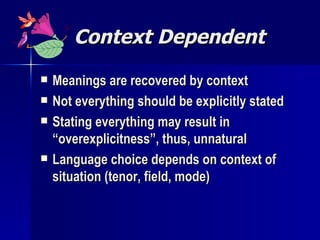 Context Dependent Meanings are recovered by context Not everything should be explicitly stated Stating everything may result in “overexplicitness”, thus, unnatural Language choice depends on context of situation (tenor, field, mode) 