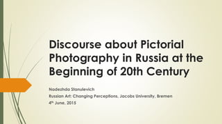 Discourse about Pictorial
Photography in Russia at the
Beginning of 20th Century
Nadezhda Stanulevich
Russian Art: Changing Perceptions, Jacobs University, Bremen
4th June, 2015
 
