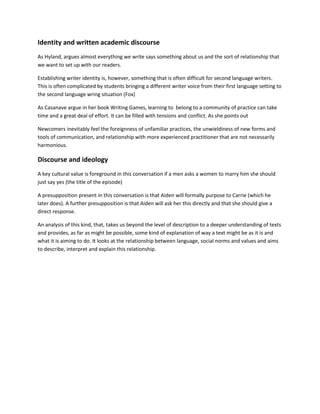Identity and written academic discourse
As Hyland, argues almost everything we write says something about us and the sort of relationship that
we want to set up with our readers.
Establishing writer identity is, however, something that is often difficult for second language writers.
This is often complicated by students bringing a different writer voice from their first language setting to
the second language wring situation (Fox)
As Casanave argue in her book Writing Games, learning to belong to a community of practice can take
time and a great deal of effort. It can be filled with tensions and conflict. As she points out
Newcomers inevitably feel the foreignness of unfamiliar practices, the unwieldiness of new forms and
tools of communication, and relationship with more experienced practitioner that are not necessarily
harmonious.

Discourse and ideology
A key cultural value is foreground in this conversation if a men asks a women to marry him she should
just say yes (the title of the episode)
A presupposition present in this conversation is that Aiden will formally purpose to Carrie (which he
later does). A further presupposition is that Aiden will ask her this directly and that she should give a
direct response.
An analysis of this kind, that, takes us beyond the level of description to a deeper understanding of texts
and provides, as far as might be possible, some kind of explanation of way a text might be as it is and
what it is aiming to do. It looks at the relationship between language, social norms and values and aims
to describe, interpret and explain this relationship.

 