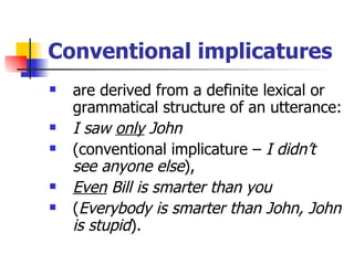 Conventional implicatures are derived from a definite lexical or grammatical structure of an utterance:  I saw  only  John  (conventional implicature –  I didn’t see anyone else ),  Even  Bill is smarter than you  ( Everybody is smarter than John, John is stupid ).   