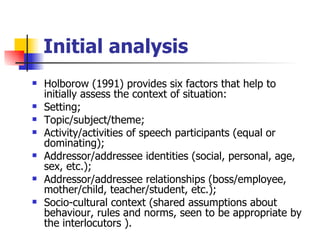 Initial analysis Holborow (1991) provides six factors that help to initially assess the context of situation:  Setting; Topic/subject/theme; Activity/activities of speech participants (equal or dominating); Addressor/addressee identities (social, personal, age, sex, etc.); Addressor/addressee relationships (boss/employee, mother/child, teacher/student, etc.); Socio-cultural context (shared assumptions about behaviour, rules and norms, seen to be appropriate by the interlocutors   ). 