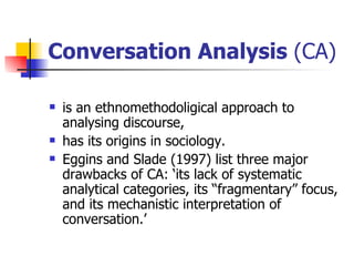 Conversation Analysis  (CA)  is an ethnomethodoligical approach to analysing discourse,  has its origins in sociology.  Eggins and Slade (1997) list three major drawbacks of CA: ‘its lack of systematic analytical categories, its “fragmentary” focus, and its mechanistic interpretation of conversation.’   