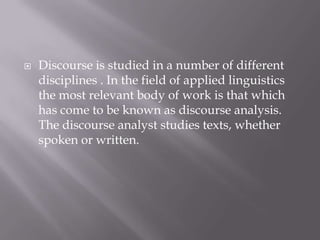    Discourse is studied in a number of different
    disciplines . In the field of applied linguistics
    the most relevant body of work is that which
    has come to be known as discourse analysis.
    The discourse analyst studies texts, whether
    spoken or written.
 