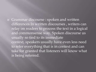    Grammar discourse : spoken and written
    differences In written discourses , writers can
    relay on readers to process the text in a logical
    and commonsense way. Spoken discourse us
    usually so tied to its immediate
    context, speakers usually have even less need
    to refer everything that is in context and can
    take for granted that listeners will know what
    is being referred.
 