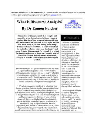 Discourse analysis (DA), or discourse studies, is a general term for a number of approaches to analyzing
written, spoken, signed language use or any significant semiotic event.


                                                                                 Home
       What is Discourse Analysis?                                            LabWriteUp
                                                                           Discourse WriteUp
                                                                           Marker's Black Box
              By Dr Eamon Fulcher
        The method of discourse analysis is complex and
        cannot be properly understood without extensive                   Discourse Analysis
       reading. The aim of this web page is to provide you
     with an outline of the approach so that if you haven't           The focus of discourse
        read much about it you can, among other things,               analysis is any form of
       decide whether you would like to learn more about              written or spoken
       the method or whether you would like to carry out              language, such as a
     research using this approach. An example is provided             conversation or a
      further down the page to illustrate a popular kind of           newspaper article. The
         discourse analysis, which is known as thematic               main topic of interest is
       analysis. It includes some examples of transcription           the underlying social
                              symbols.                                structures, which may be
                                                                      assumed or played out
                                                                      within the conversation
                                                                      or text. It concerns the
     Discourse analysis is a qualitative method that has been         sorts of tools and
         adopted and developed by social constructionists.            strategies people use
     Although discourse analysis can and is used by a handful         when engaged in
      of cognitive psychologists, it is based on a view that is       communication, such as
      largely anti-scientific, though not anti-research. Social       slowing one's speech for
     constructionism is not easy to define, but it is possible to     emphasis, use of
          outline some basic assumptions of the approach:             metaphors, choice of
                                                                      particular words to
         • Psychologists cannot be objective when studying            display affect, and so on.
       human behaviour. In the scientific approach there is the
          belief that knowledge can be gained by objectivity          The investigator attempts
     (observations made without bias or preconceptions, rather        to identify categories,
      as though the investigator is an alien from another planet      themes, ideas, views,
           and has no preconceived notion of what is being            roles, and so on, within
         observed). However, this belief has been disputed –          the text itself. The aim is
        people, including researchers, cannot be objective. A         to identify commonly
            researcher is very likely to hold some position           shared discursive
      (expectation, bias, belief, or set of cultural values) when     resources (shared
         they are conducting their research. The result is that       apetterns of talking). The
     people can construct their own versions of reality and not       investigator tries to
 