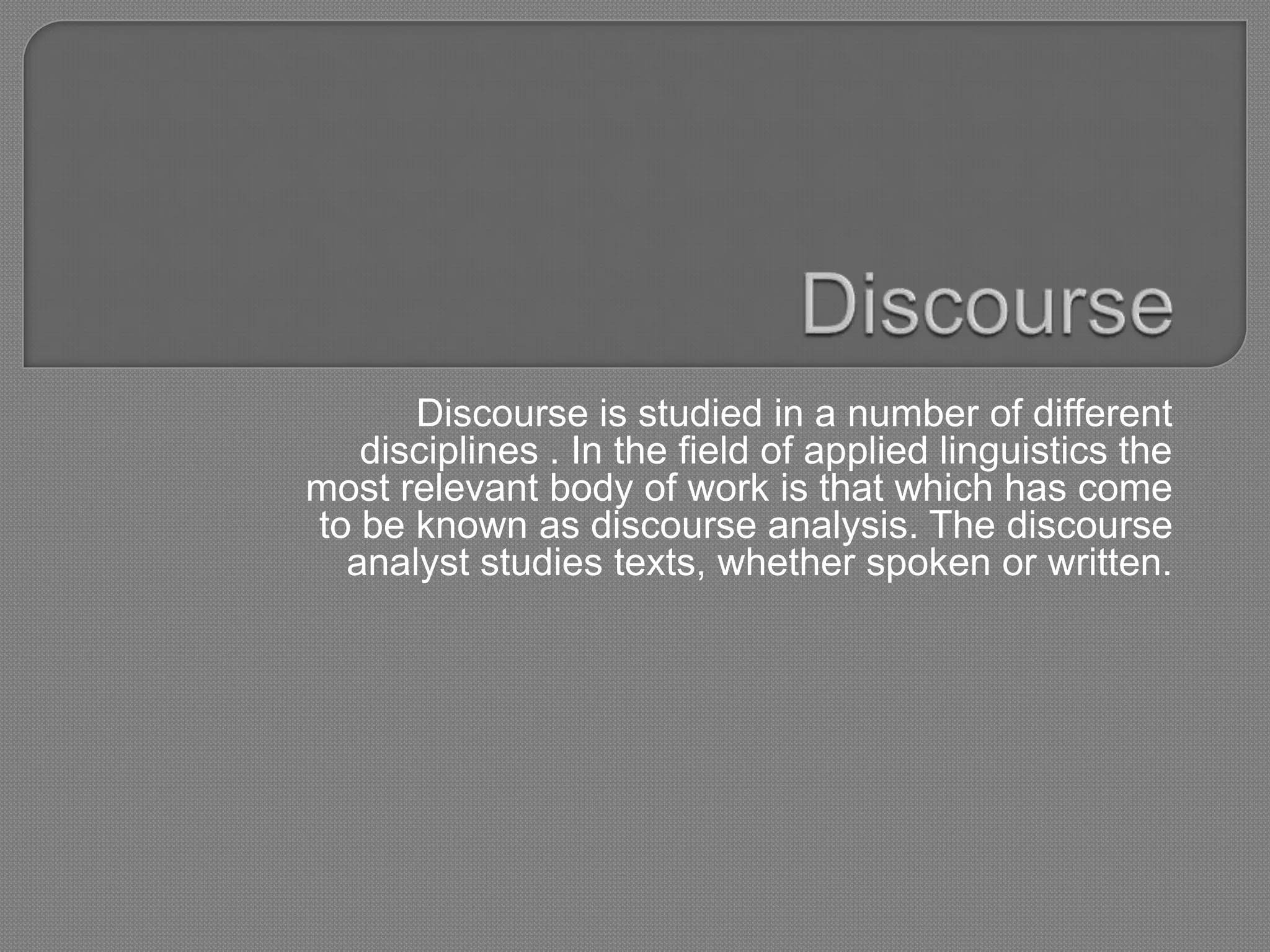 Discourse is studied in a number of different
   disciplines . In the field of applied linguistics the
most relevant body of work is that which has come
to be known as discourse analysis. The discourse
  analyst studies texts, whether spoken or written.
 