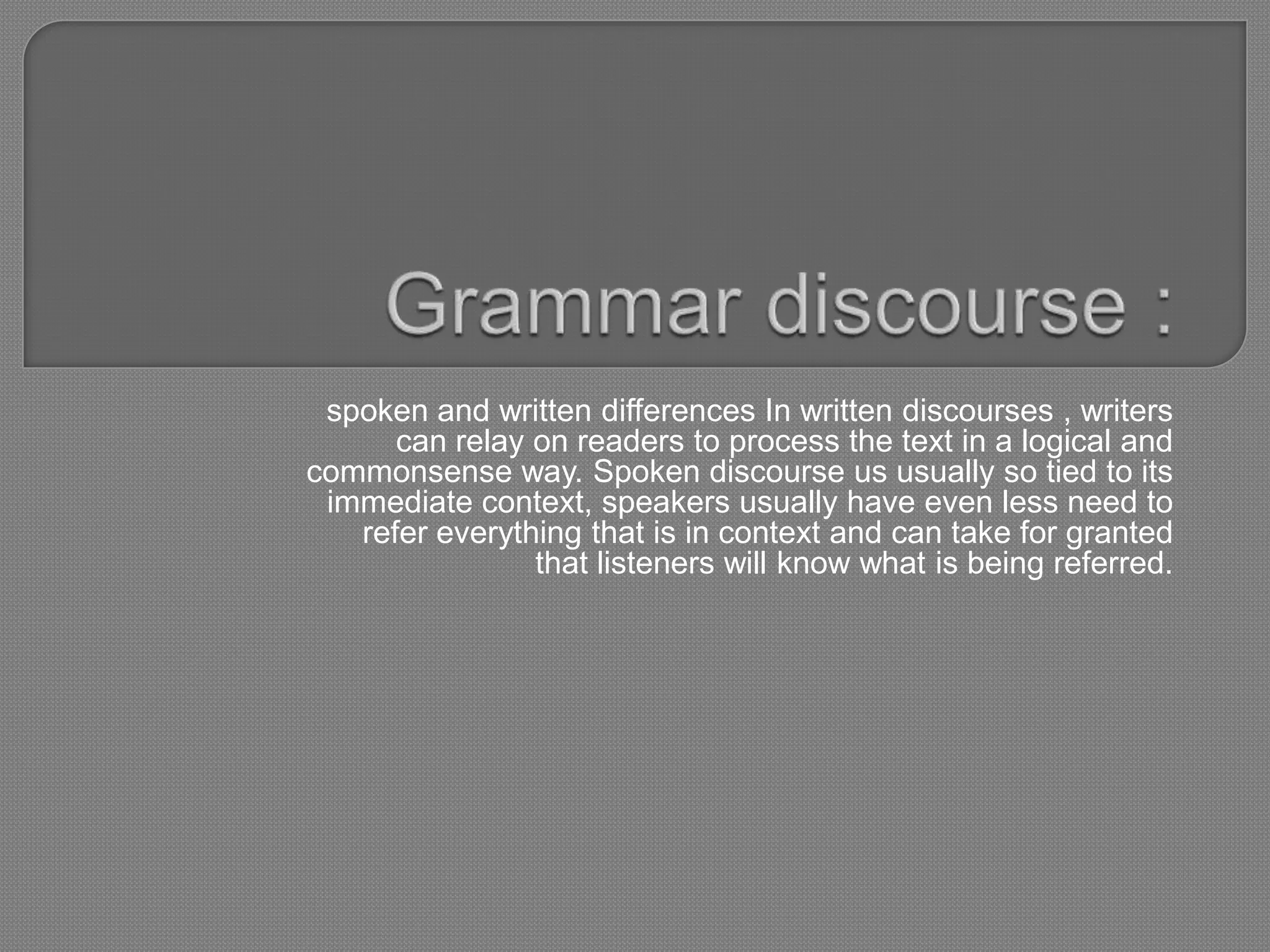 spoken and written differences In written discourses , writers
      can relay on readers to process the text in a logical and
commonsense way. Spoken discourse us usually so tied to its
 immediate context, speakers usually have even less need to
   refer everything that is in context and can take for granted
                that listeners will know what is being referred.
 