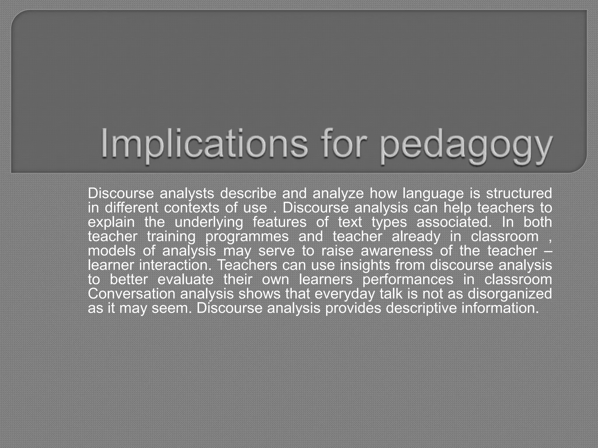 Discourse analysts describe and analyze how language is structured
in different contexts of use . Discourse analysis can help teachers to
explain the underlying features of text types associated. In both
teacher training programmes and teacher already in classroom ,
models of analysis may serve to raise awareness of the teacher –
learner interaction. Teachers can use insights from discourse analysis
to better evaluate their own learners performances in classroom
Conversation analysis shows that everyday talk is not as disorganized
as it may seem. Discourse analysis provides descriptive information.
 