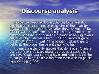 Discourse analysis
   There's two types of favors, the big favor and the
small favor .You can measure the size of the favor by
the pause that a person takes after they ask you to" Do
me a favor." Small favor - small pause. "Can you do me
a favor, hand me that pencil " No pause at all. Big favors
are, "Could you do me a favor, .." Eight seconds go by.
"Yeah? What?" ". . . well " The longer it takes them to
get to it, the bigger the pain it's going to be.
    Humans are the only species that do favors. Animals
don't do favors. A lizard doesn't go up to a cockroach
and say, "Could you do me a favor and hold still, I'd like
to eat you a live," That's a big favor even with no pause.
Jerry Seinfeld (1993)
 