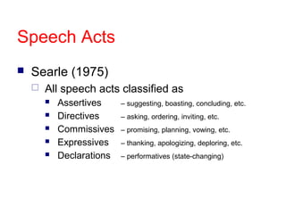 Speech Acts
   Searle (1975)
       All speech acts classified as
           Assertives     – suggesting, boasting, concluding, etc.
           Directives     – asking, ordering, inviting, etc.
           Commissives    – promising, planning, vowing, etc.
           Expressives    – thanking, apologizing, deploring, etc.
           Declarations   – performatives (state-changing)
 