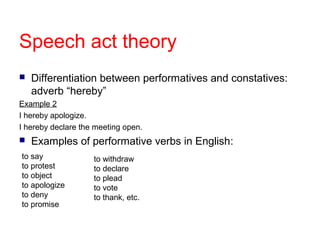 Speech act theory
   Differentiation between performatives and constatives:
    adverb “hereby”
Example 2
I hereby apologize.
I hereby declare the meeting open.
   Examples of performative verbs in English:
to say              to withdraw
to protest          to declare
to object           to plead
to apologize        to vote
to deny             to thank, etc.
to promise
 