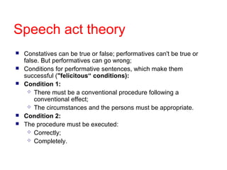 Speech act theory
   Constatives can be true or false; performatives can't be true or
    false. But performatives can go wrong;
   Conditions for performative sentences, which make them
    successful ("felicitous“ conditions):
   Condition 1:
      There must be a conventional procedure following a
        conventional effect;
      The circumstances and the persons must be appropriate.
   Condition 2:
   The procedure must be executed:
      Correctly;
      Completely.
 