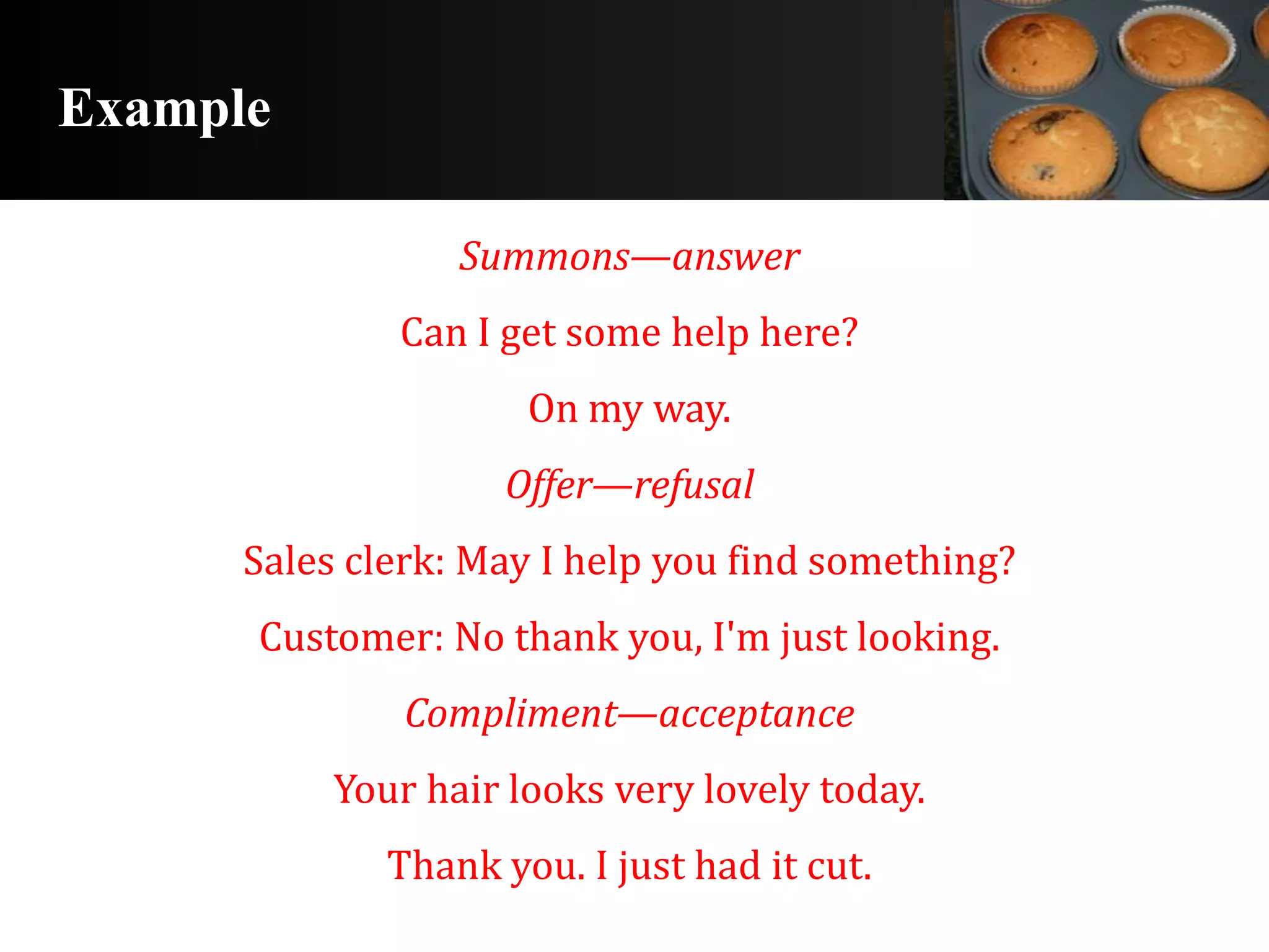 Example

                  Summons—answer
              Can I get some help here?
                      On my way.
                     Offer—refusal
      Sales clerk: May I help you find something?
      Customer: No thank you, I'm just looking.
               Compliment—acceptance
           Your hair looks very lovely today.
              Thank you. I just had it cut.
 