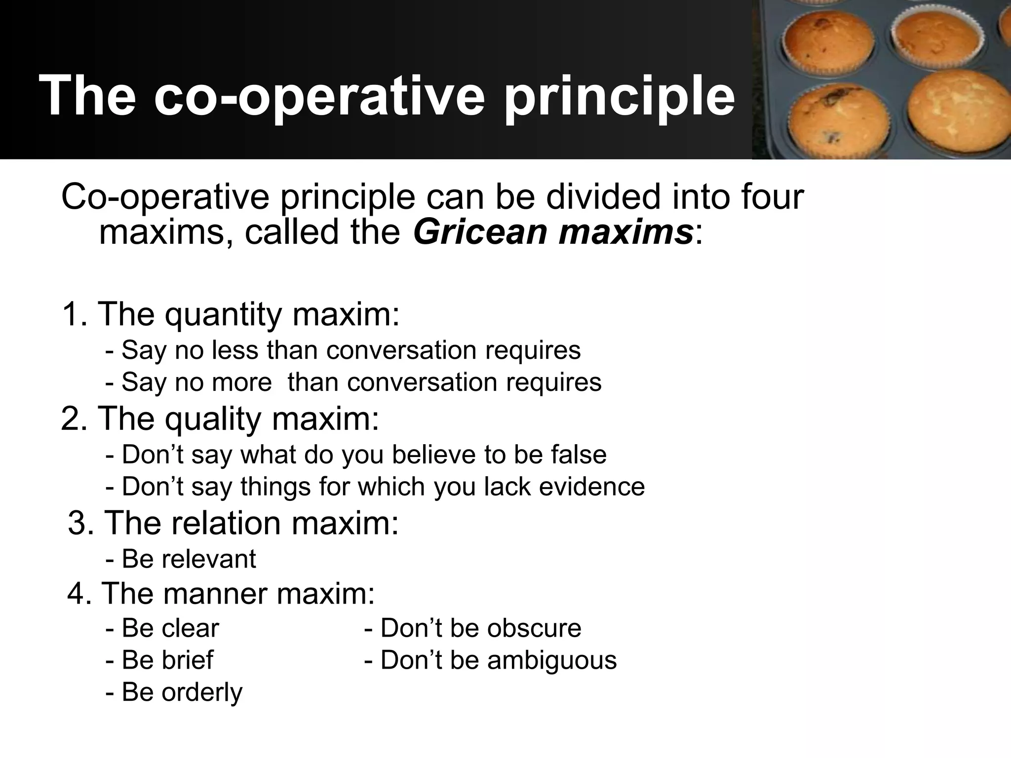The co-operative principle
Co-operative principle can be divided into four
  maxims, called the Gricean maxims:

1. The quantity maxim:
   - Say no less than conversation requires
   - Say no more than conversation requires
2. The quality maxim:
   - Don’t say what do you believe to be false
   - Don’t say things for which you lack evidence
 3. The relation maxim:
   - Be relevant
 4. The manner maxim:
   - Be clear            - Don’t be obscure
   - Be brief            - Don’t be ambiguous
   - Be orderly
 