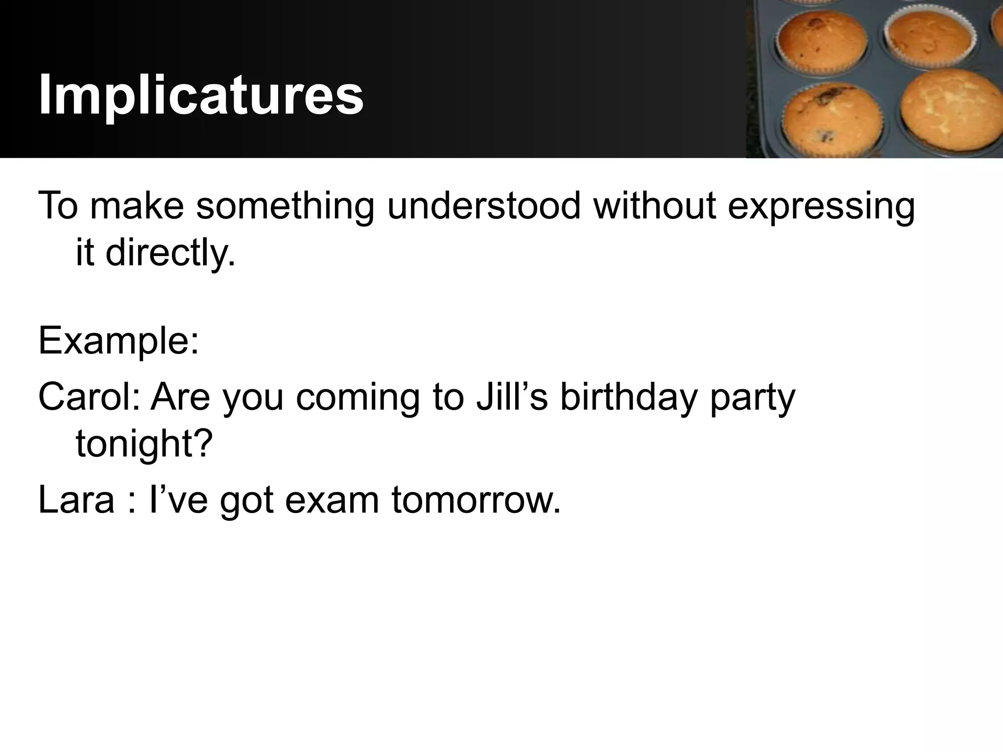 Implicatures
To make something understood without expressing
  it directly.

Example:
Carol: Are you coming to Jill’s birthday party
  tonight?
Lara : I’ve got exam tomorrow.
 
