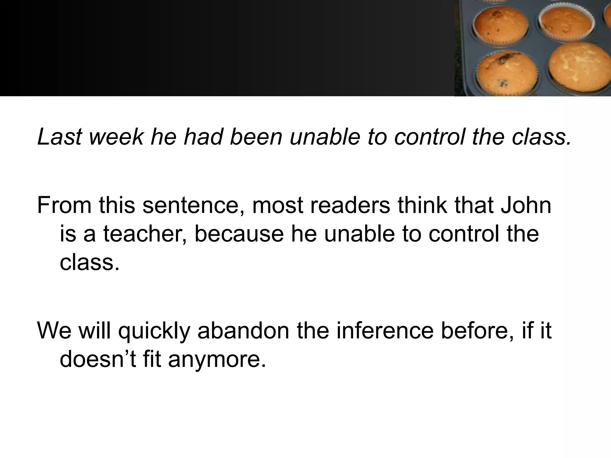 Last week he had been unable to control the class.

From this sentence, most readers think that John
  is a teacher, because he unable to control the
  class.

We will quickly abandon the inference before, if it
 doesn’t fit anymore.
 