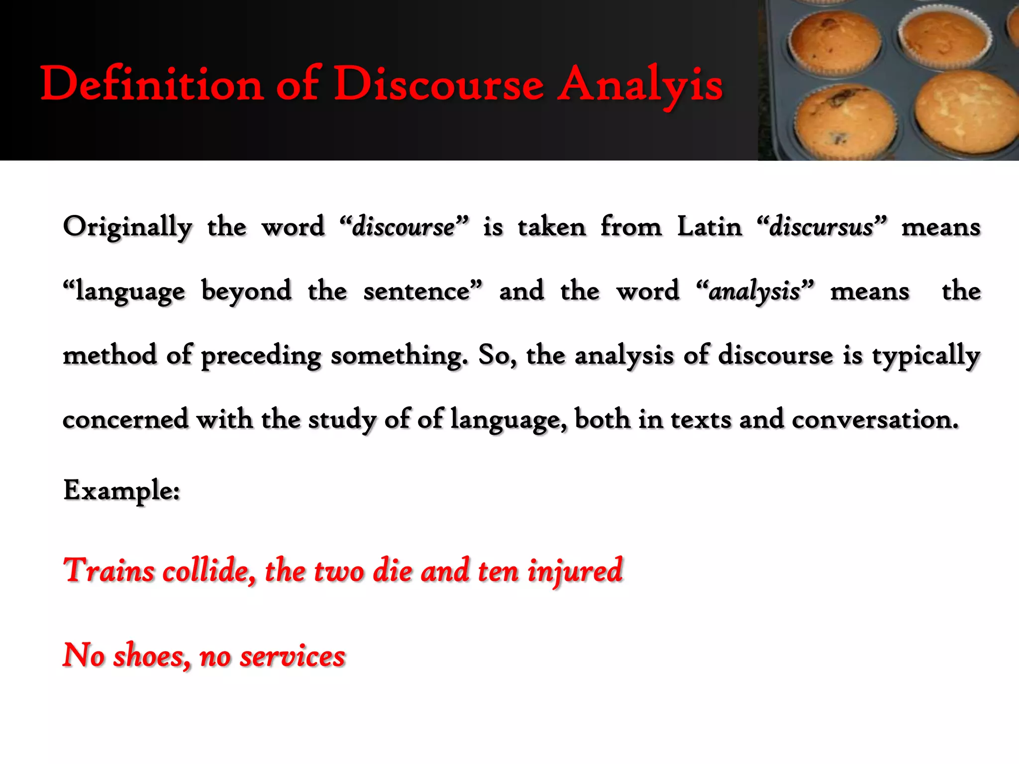 Definition of Discourse Analyis

 Originally the word “discourse” is taken from Latin “discursus” means

 “language beyond the sentence” and the word “analysis” means          the

 method of preceding something. So, the analysis of discourse is typically

 concerned with the study of of language, both in texts and conversation.

 Example:

 Trains collide, the two die and ten injured

 No shoes, no services
 